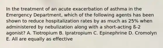 In the treatment of an acute exacerbation of asthma in the Emergency Department, which of the following agents has been shown to reduce hospitalization rates by as much as 25% when administered by nebulization along with a short-acting ß-2 agonist? A. Tiotropium B. Ipratropium C. Epinephrine D. Cromolyn E. All are equally as effective