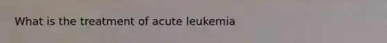 What is the treatment of acute leukemia