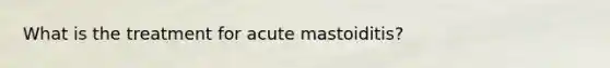 What is the treatment for acute mastoiditis?