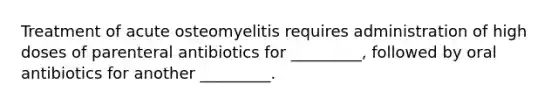 Treatment of acute osteomyelitis requires administration of high doses of parenteral antibiotics for _________, followed by oral antibiotics for another _________.