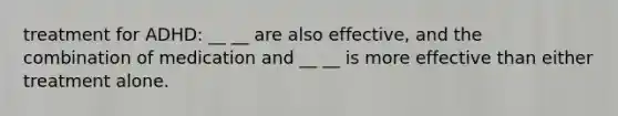 treatment for ADHD: __ __ are also effective, and the combination of medication and __ __ is more effective than either treatment alone.