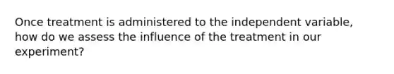 Once treatment is administered to the independent variable, how do we assess the influence of the treatment in our experiment?