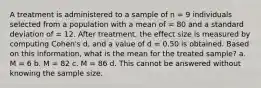 A treatment is administered to a sample of n = 9 individuals selected from a population with a mean of = 80 and a standard deviation of = 12. After treatment, the effect size is measured by computing Cohen's d, and a value of d = 0.50 is obtained. Based on this information, what is the mean for the treated sample? a. M = 6 b. M = 82 c. M = 86 d. This cannot be answered without knowing the sample size.