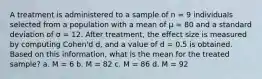 A treatment is administered to a sample of n = 9 individuals selected from a population with a mean of µ = 80 and a standard deviation of σ = 12. After treatment, the effect size is measured by computing Cohen'd d, and a value of d = 0.5 is obtained. Based on this information, what is the mean for the treated sample? a. M = 6 b. M = 82 c. M = 86 d. M = 92