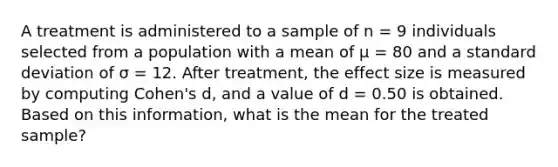 A treatment is administered to a sample of n = 9 individuals selected from a population with a mean of µ = 80 and a standard deviation of σ = 12. After treatment, the effect size is measured by computing Cohen's d, and a value of d = 0.50 is obtained. Based on this information, what is the mean for the treated sample?