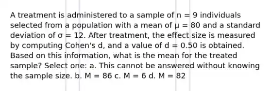 A treatment is administered to a sample of n = 9 individuals selected from a population with a mean of µ = 80 and a standard deviation of σ = 12. After treatment, the effect size is measured by computing Cohen's d, and a value of d = 0.50 is obtained. Based on this information, what is the mean for the treated sample?​ Select one: a. ​This cannot be answered without knowing the sample size. b. ​M = 86 c. ​M = 6 d. ​M = 82