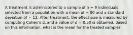 A treatment is administered to a sample of n = 9 individuals selected from a population with a mean of = 80 and a standard deviation of = 12. After treatment, the effect size is measured by computing Cohen's d, and a value of d = 0.50 is obtained. Based on this information, what is the mean for the treated sample?