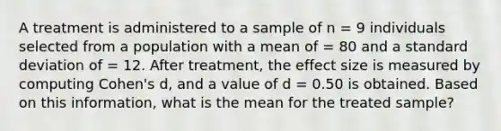 A treatment is administered to a sample of n = 9 individuals selected from a population with a mean of = 80 and a standard deviation of = 12. After treatment, the effect size is measured by computing Cohen's d, and a value of d = 0.50 is obtained. Based on this information, what is the mean for the treated sample?