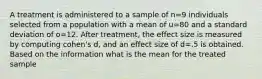 A treatment is administered to a sample of n=9 individuals selected from a population with a mean of u=80 and a standard deviation of o=12. After treatment, the effect size is measured by computing cohen's d, and an effect size of d=.5 is obtained. Based on the information what is the mean for the treated sample