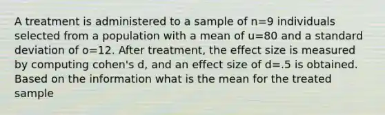 A treatment is administered to a sample of n=9 individuals selected from a population with a mean of u=80 and a standard deviation of o=12. After treatment, the effect size is measured by computing cohen's d, and an effect size of d=.5 is obtained. Based on the information what is the mean for the treated sample