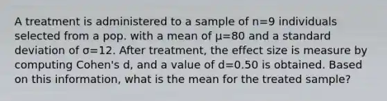 A treatment is administered to a sample of n=9 individuals selected from a pop. with a mean of μ=80 and a <a href='https://www.questionai.com/knowledge/kqGUr1Cldy-standard-deviation' class='anchor-knowledge'>standard deviation</a> of σ=12. After treatment, the effect size is measure by computing Cohen's d, and a value of d=0.50 is obtained. Based on this information, what is the mean for the treated sample?