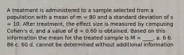 A treatment is administered to a sample selected from a population with a mean of m = 80 and a standard deviation of s = 10. After treatment, the effect size is measured by computing Cohen's d, and a value of d = 0.60 is obtained. Based on this information the mean for the treated sample is M = ____. a. 6 b. 86 c. 60 d. cannot be determined without additional information