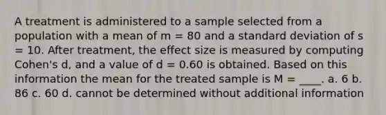 A treatment is administered to a sample selected from a population with a mean of m = 80 and a standard deviation of s = 10. After treatment, the effect size is measured by computing Cohen's d, and a value of d = 0.60 is obtained. Based on this information the mean for the treated sample is M = ____. a. 6 b. 86 c. 60 d. cannot be determined without additional information