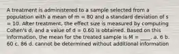 A treatment is administered to a sample selected from a population with a mean of m = 80 and a standard deviation of s = 10. After treatment, the effect size is measured by computing Cohen's d, and a value of d = 0.60 is obtained. Based on this information, the mean for the treated sample is M = ____. a. 6 b. 60 c. 86 d. cannot be determined without additional information