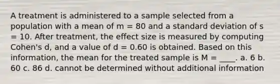 A treatment is administered to a sample selected from a population with a mean of m = 80 and a standard deviation of s = 10. After treatment, the effect size is measured by computing Cohen's d, and a value of d = 0.60 is obtained. Based on this information, the mean for the treated sample is M = ____. a. 6 b. 60 c. 86 d. cannot be determined without additional information