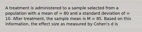 A treatment is administered to a sample selected from a population with a mean of = 80 and a standard deviation of = 10. After treatment, the sample mean is M = 85. Based on this information, the effect size as measured by Cohen's d is