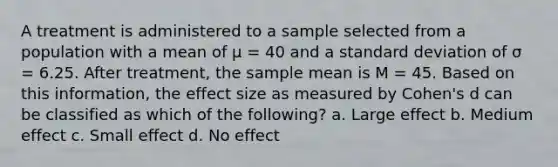 A treatment is administered to a sample selected from a population with a mean of μ = 40 and a <a href='https://www.questionai.com/knowledge/kqGUr1Cldy-standard-deviation' class='anchor-knowledge'>standard deviation</a> of σ = 6.25. After treatment, the sample mean is M = 45. Based on this information, the effect size as measured by Cohen's d can be classified as which of the following? a. Large effect b. Medium effect c. Small effect d. No effect