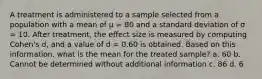 A treatment is administered to a sample selected from a population with a mean of μ = 80 and a standard deviation of σ = 10. After treatment, the effect size is measured by computing Cohen's d, and a value of d = 0.60 is obtained. Based on this information, what is the mean for the treated sample? a. 60 b. Cannot be determined without additional information c. 86 d. 6