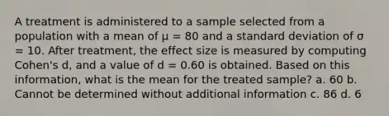 A treatment is administered to a sample selected from a population with a mean of μ = 80 and a <a href='https://www.questionai.com/knowledge/kqGUr1Cldy-standard-deviation' class='anchor-knowledge'>standard deviation</a> of σ = 10. After treatment, the effect size is measured by computing Cohen's d, and a value of d = 0.60 is obtained. Based on this information, what is the mean for the treated sample? a. 60 b. Cannot be determined without additional information c. 86 d. 6