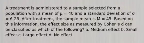 A treatment is administered to a sample selected from a population with a mean of μ = 40 and a standard deviation of σ = 6.25. After treatment, the sample mean is M = 45. Based on this information, the effect size as measured by Cohen's d can be classified as which of the following? a. Medium effect b. Small effect c. Large effect d. No effect