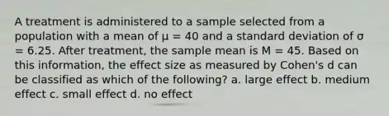 A treatment is administered to a sample selected from a population with a mean of μ = 40 and a <a href='https://www.questionai.com/knowledge/kqGUr1Cldy-standard-deviation' class='anchor-knowledge'>standard deviation</a> of σ = 6.25. After treatment, the sample mean is M = 45. Based on this information, the effect size as measured by Cohen's d can be classified as which of the following? a. large effect b. medium effect c. small effect d. no effect