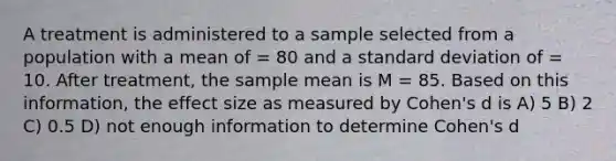 A treatment is administered to a sample selected from a population with a mean of = 80 and a <a href='https://www.questionai.com/knowledge/kqGUr1Cldy-standard-deviation' class='anchor-knowledge'>standard deviation</a> of = 10. After treatment, the sample mean is M = 85. Based on this information, the effect size as measured by Cohen's d is A) 5 B) 2 C) 0.5 D) not enough information to determine Cohen's d