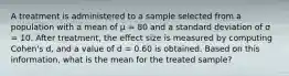 A treatment is administered to a sample selected from a population with a mean of μ = 80 and a standard deviation of σ = 10. After treatment, the effect size is measured by computing Cohen's d, and a value of d = 0.60 is obtained. Based on this information, what is the mean for the treated sample?