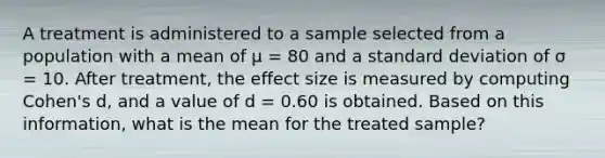 A treatment is administered to a sample selected from a population with a mean of μ = 80 and a standard deviation of σ = 10. After treatment, the effect size is measured by computing Cohen's d, and a value of d = 0.60 is obtained. Based on this information, what is the mean for the treated sample?