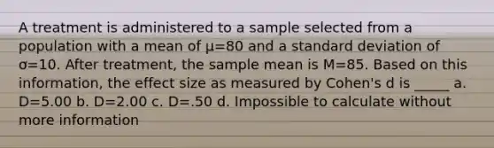 A treatment is administered to a sample selected from a population with a mean of µ=80 and a standard deviation of ơ=10. After treatment, the sample mean is M=85. Based on this information, the effect size as measured by Cohen's d is _____ a. D=5.00 b. D=2.00 c. D=.50 d. Impossible to calculate without more information