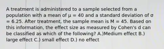 A treatment is administered to a sample selected from a population with a mean of μ = 40 and a standard deviation of σ = 6.25. After treatment, the sample mean is M = 45. Based on this information, the effect size as measured by Cohen's d can be classified as which of the following? A.)Medium effect B.) large effect C.) small effect D.) no effect