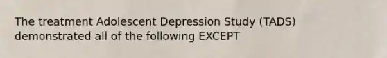 The treatment Adolescent Depression Study (TADS) demonstrated all of the following EXCEPT