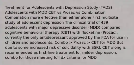 Treatment for Adolescents with Depression Study (TADS) Adolescents with MDD CBT vs Prozac vs Combination Combination more effective than either alone First multisite study of adolescent depression The clinical trial of 439 adolescents with major depressive disorder (MDD) compared cognitive-behavioral therapy (CBT) with fluoxetine (Prozac), currently the only antidepressant approved by the FDA for use in children and adolescents. Combo > Prozac > CBT for MDD But due to some increased risk of suicidality with SSRI, CBT along is recommended as first-line treatment for milder depression; combo for those meeting full dx criteria for MDD