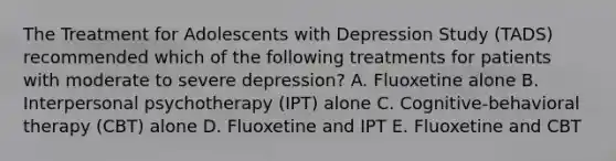 The Treatment for Adolescents with Depression Study (TADS) recommended which of the following treatments for patients with moderate to severe depression? A. Fluoxetine alone B. Interpersonal psychotherapy (IPT) alone C. Cognitive-behavioral therapy (CBT) alone D. Fluoxetine and IPT E. Fluoxetine and CBT