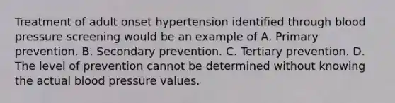 Treatment of adult onset hypertension identified through blood pressure screening would be an example of A. Primary prevention. B. Secondary prevention. C. Tertiary prevention. D. The level of prevention cannot be determined without knowing the actual blood pressure values.