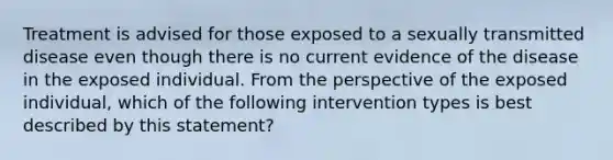 Treatment is advised for those exposed to a sexually transmitted disease even though there is no current evidence of the disease in the exposed individual. From the perspective of the exposed individual, which of the following intervention types is best described by this statement?