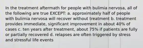 In the treatment aftermath for people with bulimia nervosa, all of the following are true EXCEPT: a. approximately half of people with bulimia nervosa will recover without treatment b. treatment provides immediate, significant improvement in about 40% of cases c. ten years after treatment, about 75% if patients are fully or partially recovered d. relapses are often triggered by stress and stressful life events