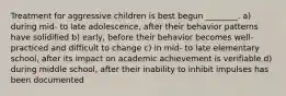 Treatment for aggressive children is best begun ________. a) during mid- to late adolescence, after their behavior patterns have solidified b) early, before their behavior becomes well-practiced and difficult to change c) in mid- to late elementary school, after its impact on academic achievement is verifiable d) during middle school, after their inability to inhibit impulses has been documented