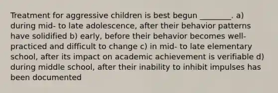 Treatment for aggressive children is best begun ________. a) during mid- to late adolescence, after their behavior patterns have solidified b) early, before their behavior becomes well-practiced and difficult to change c) in mid- to late elementary school, after its impact on academic achievement is verifiable d) during middle school, after their inability to inhibit impulses has been documented