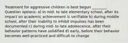 Treatment for aggressive children is best begun ________. Question options: a) in mid- to late elementary school, after its impact on academic achievement is verifiable b) during middle school, after their inability to inhibit impulses has been documented c) during mid- to late adolescence, after their behavior patterns have solidified d) early, before their behavior becomes well-practiced and difficult to change