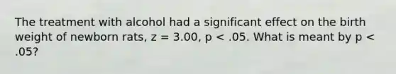 The treatment with alcohol had a significant effect on the birth weight of newborn rats, z = 3.00, p < .05. What is meant by p < .05?