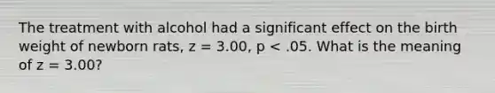 The treatment with alcohol had a significant effect on the birth weight of newborn rats, z = 3.00, p < .05. What is the meaning of z = 3.00?