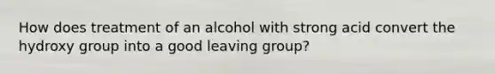 How does treatment of an alcohol with strong acid convert the hydroxy group into a good leaving group?