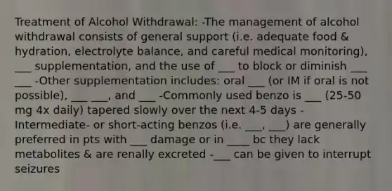 Treatment of Alcohol Withdrawal: -The management of alcohol withdrawal consists of general support (i.e. adequate food & hydration, electrolyte balance, and careful medical monitoring), ___ supplementation, and the use of ___ to block or diminish ___ ___ -Other supplementation includes: oral ___ (or IM if oral is not possible), ___ ___, and ___ -Commonly used benzo is ___ (25-50 mg 4x daily) tapered slowly over the next 4-5 days -Intermediate- or short-acting benzos (i.e. ___, ___) are generally preferred in pts with ___ damage or in ____ bc they lack metabolites & are renally excreted -___ can be given to interrupt seizures