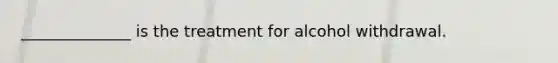 ______________ is the treatment for alcohol withdrawal.