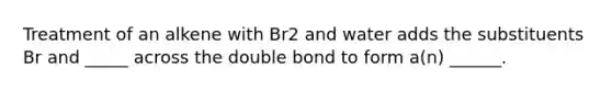 Treatment of an alkene with Br2 and water adds the substituents Br and _____ across the double bond to form a(n) ______.