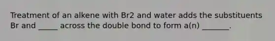 Treatment of an alkene with Br2 and water adds the substituents Br and _____ across the double bond to form a(n) _______.