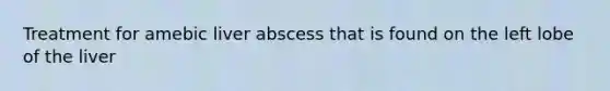 Treatment for amebic liver abscess that is found on the left lobe of the liver