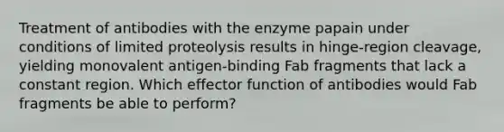 Treatment of antibodies with the enzyme papain under conditions of limited proteolysis results in hinge-region cleavage, yielding monovalent antigen-binding Fab fragments that lack a constant region. Which effector function of antibodies would Fab fragments be able to perform?