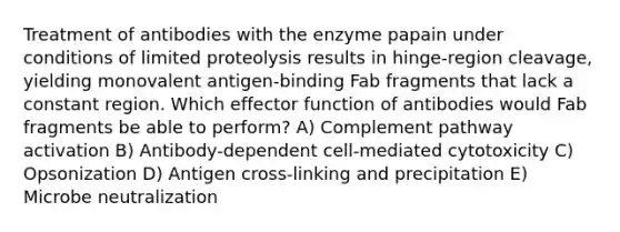 Treatment of antibodies with the enzyme papain under conditions of limited proteolysis results in hinge-region cleavage, yielding monovalent antigen-binding Fab fragments that lack a constant region. Which effector function of antibodies would Fab fragments be able to perform? A) Complement pathway activation B) Antibody-dependent cell-mediated cytotoxicity C) Opsonization D) Antigen cross-linking and precipitation E) Microbe neutralization