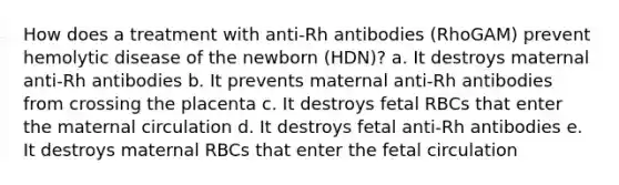 How does a treatment with anti-Rh antibodies (RhoGAM) prevent hemolytic disease of the newborn (HDN)? a. It destroys maternal anti-Rh antibodies b. It prevents maternal anti-Rh antibodies from crossing the placenta c. It destroys fetal RBCs that enter the maternal circulation d. It destroys fetal anti-Rh antibodies e. It destroys maternal RBCs that enter the fetal circulation